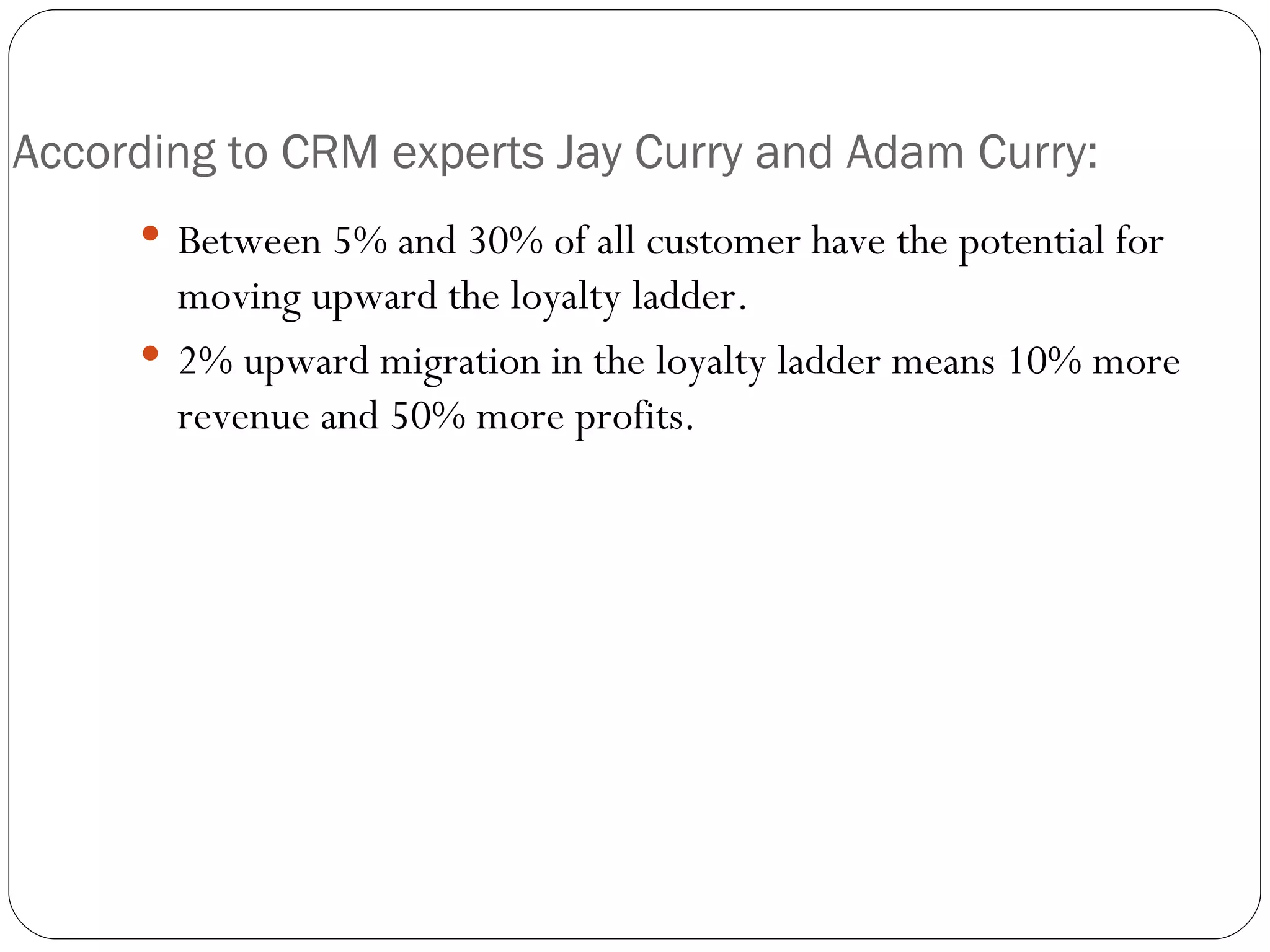 According to CRM experts Jay Curry and Adam Curry: Between 5% and 30% of all customer have the potential for moving upward the loyalty ladder. 2% upward migration in the loyalty ladder means 10% more revenue and 50% more profits. 