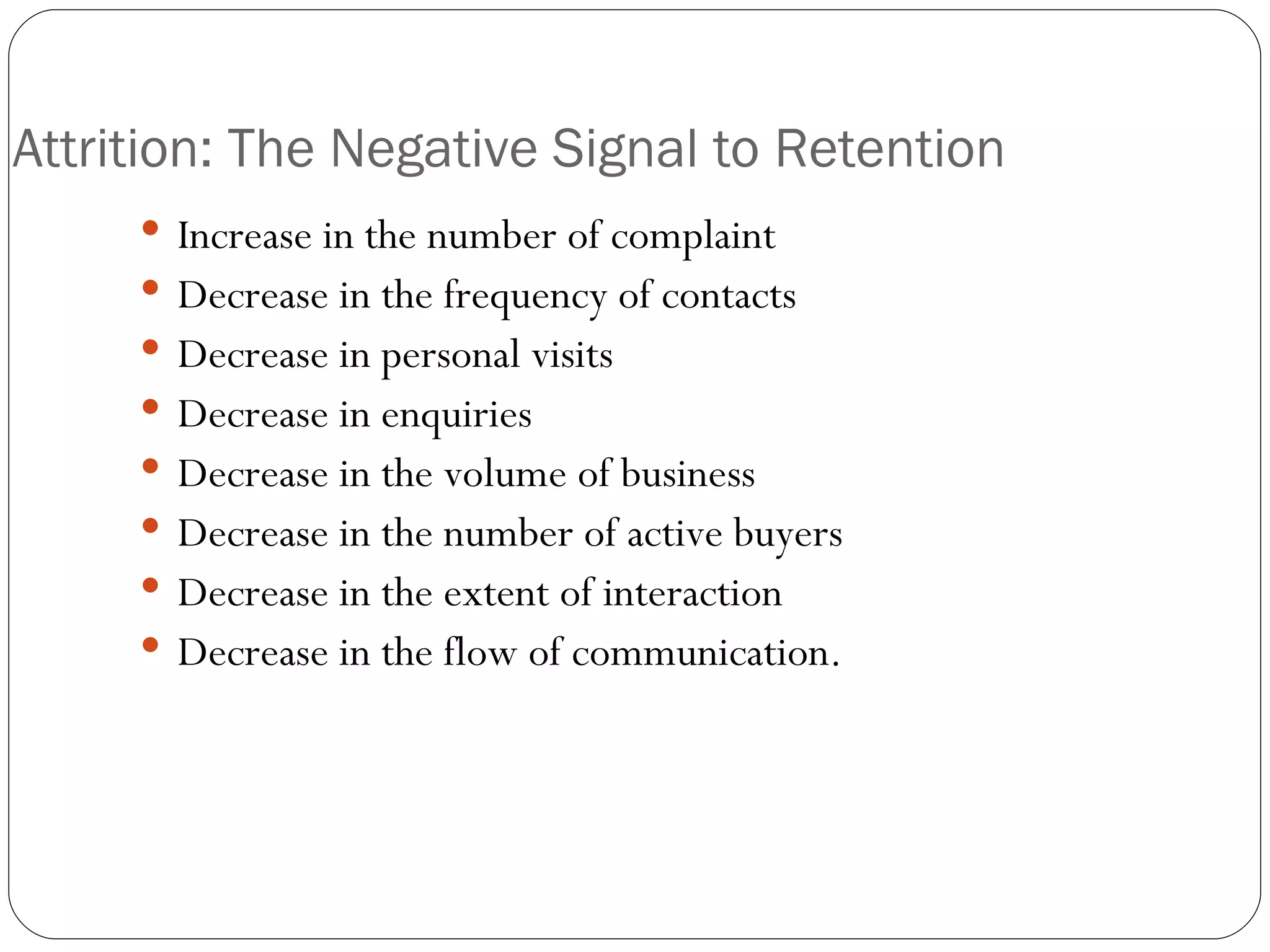 Attrition: The Negative Signal to Retention Increase in the number of complaint Decrease in the frequency of contacts Decrease in personal visits Decrease in enquiries Decrease in the volume of business Decrease in the number of active buyers Decrease in the extent of interaction Decrease in the flow of communication. 