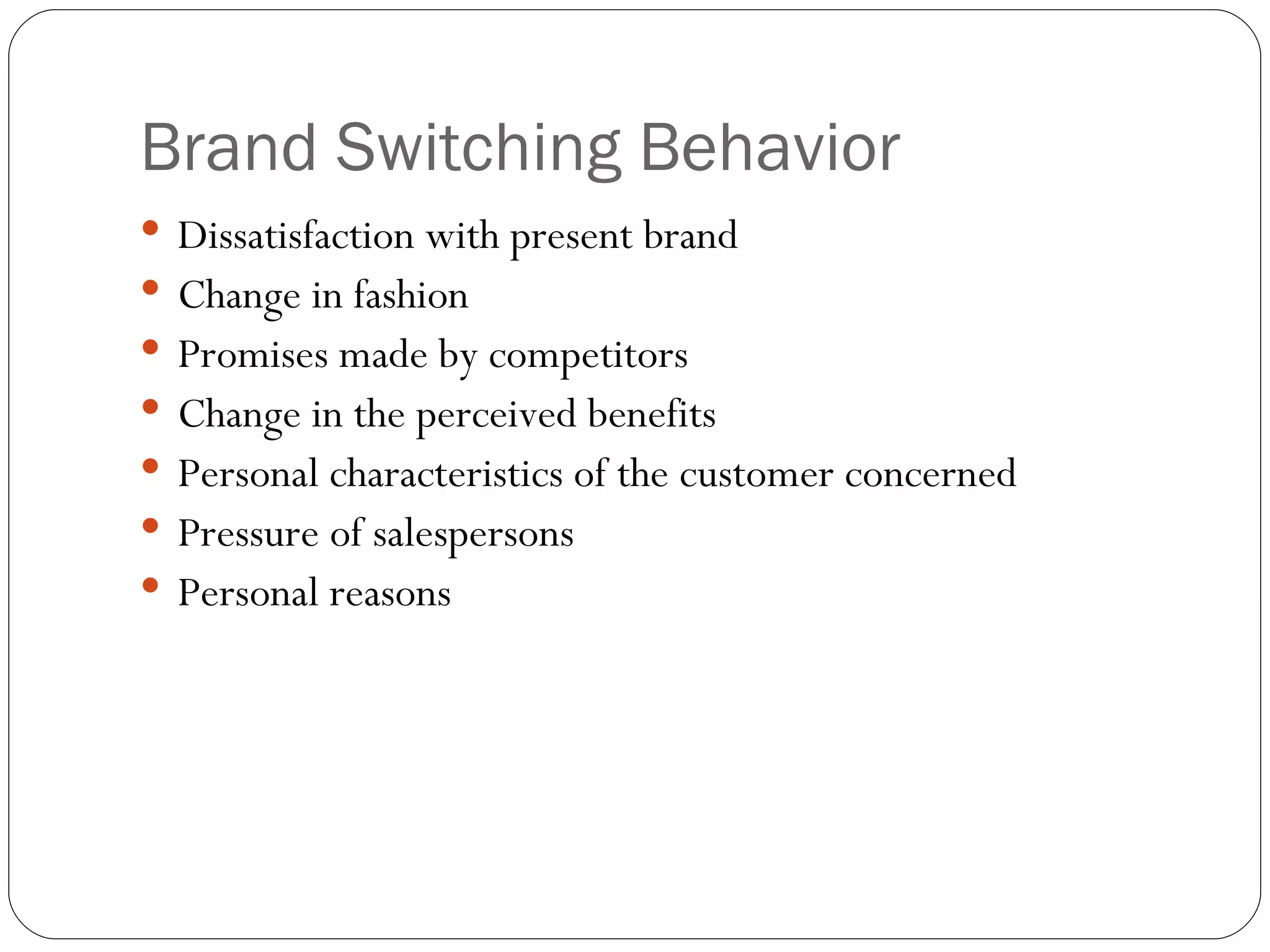 Brand Switching Behavior Dissatisfaction with present brand Change in fashion Promises made by competitors Change in the perceived benefits Personal characteristics of the customer concerned Pressure of salespersons  Personal reasons 