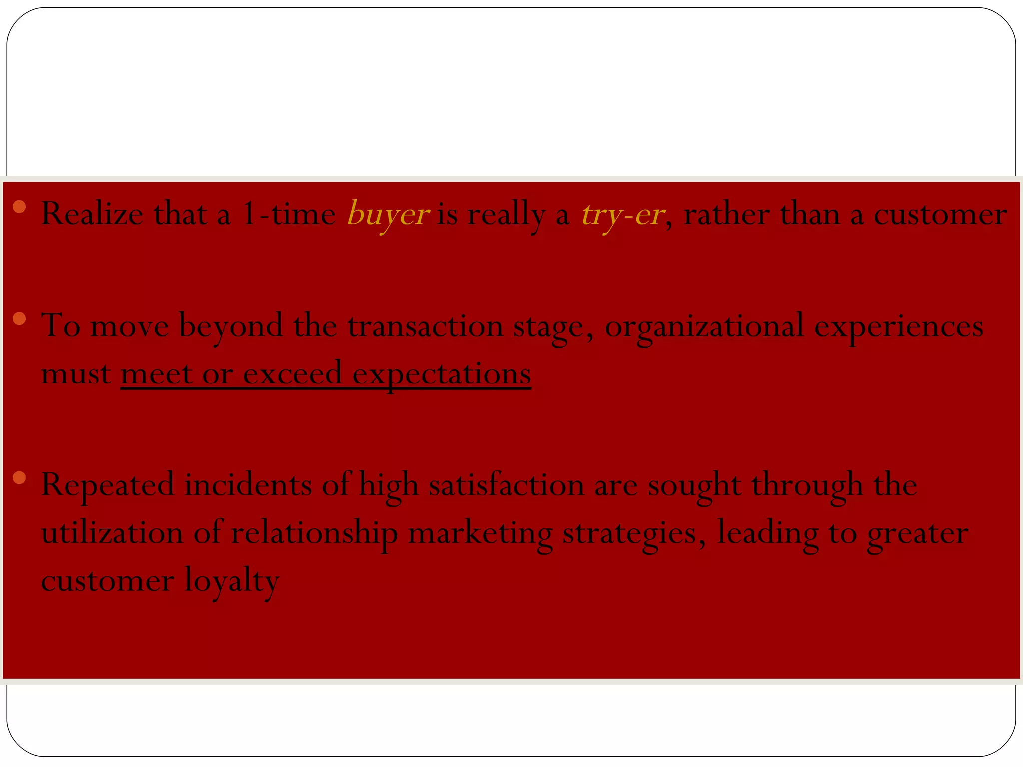 B uyer or  T ry-er? Realize that a 1-time  buyer   is really a  try-er , rather than a customer To move beyond the transaction stage, organizational experiences must  meet or exceed expectations   Repeated incidents of high satisfaction are sought through the utilization of relationship marketing strategies, leading to greater customer loyalty 