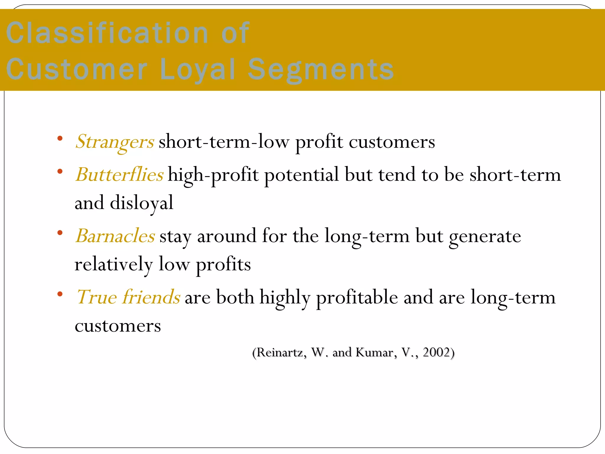 Classification of  Customer Loyal Segments Strangers   short-term-low profit customers Butterflies  high-profit potential but tend to be short-term and disloyal Barnacles   stay around for the long-term but generate relatively low profits True friends  are both highly profitable and are long-term customers (Reinartz, W. and Kumar, V., 2002) 
