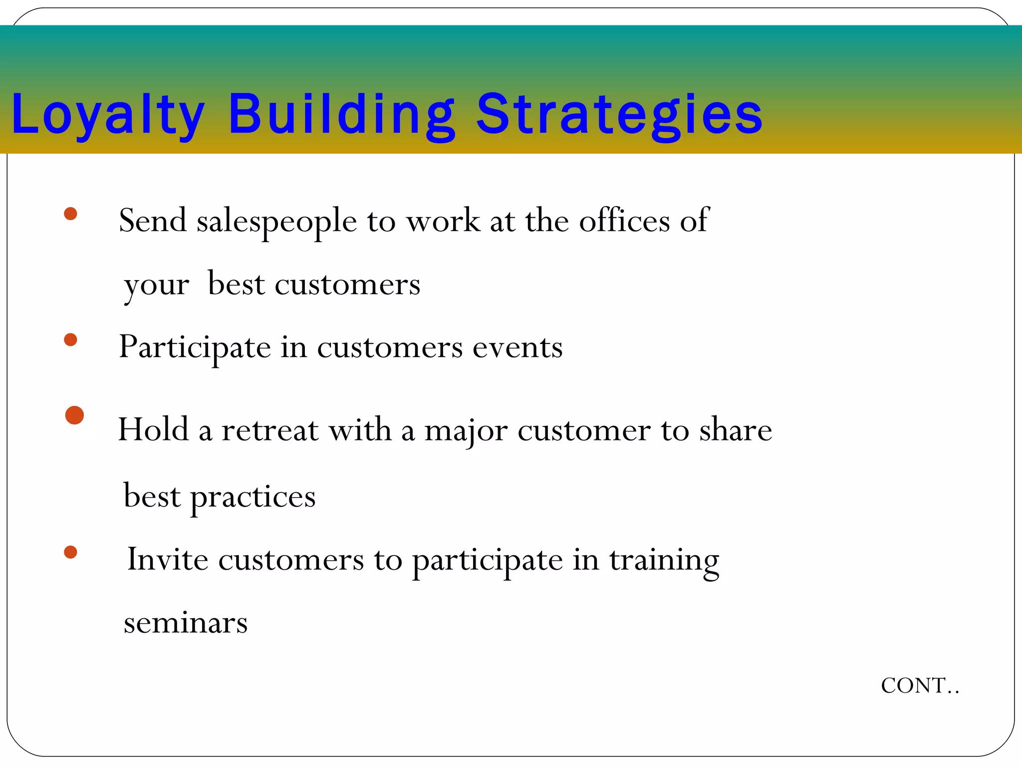 Loyalty Building Strategies Send salespeople to work at the offices of  your  best customers Participate in customers events Hold a retreat with a major customer to share  best practices Invite customers to participate in training  seminars CONT.. 