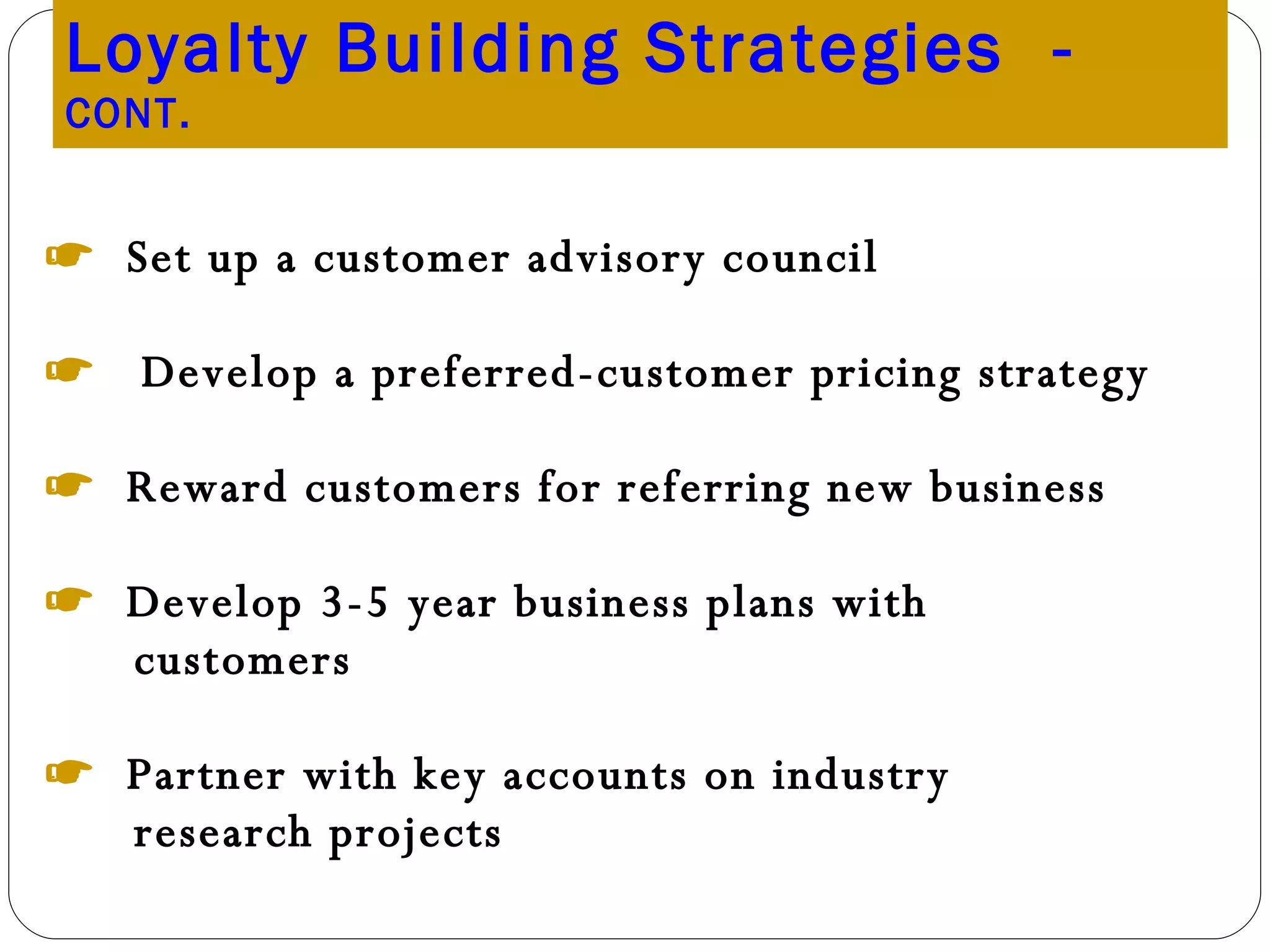 Loyalty Building Strategies  -  CONT. ☛  Set up a customer advisory council ☛  Develop a preferred-customer pricing strategy ☛  Reward customers for referring new business ☛  Develop 3-5 year business plans with customers ☛  Partner with key accounts on industry research projects 