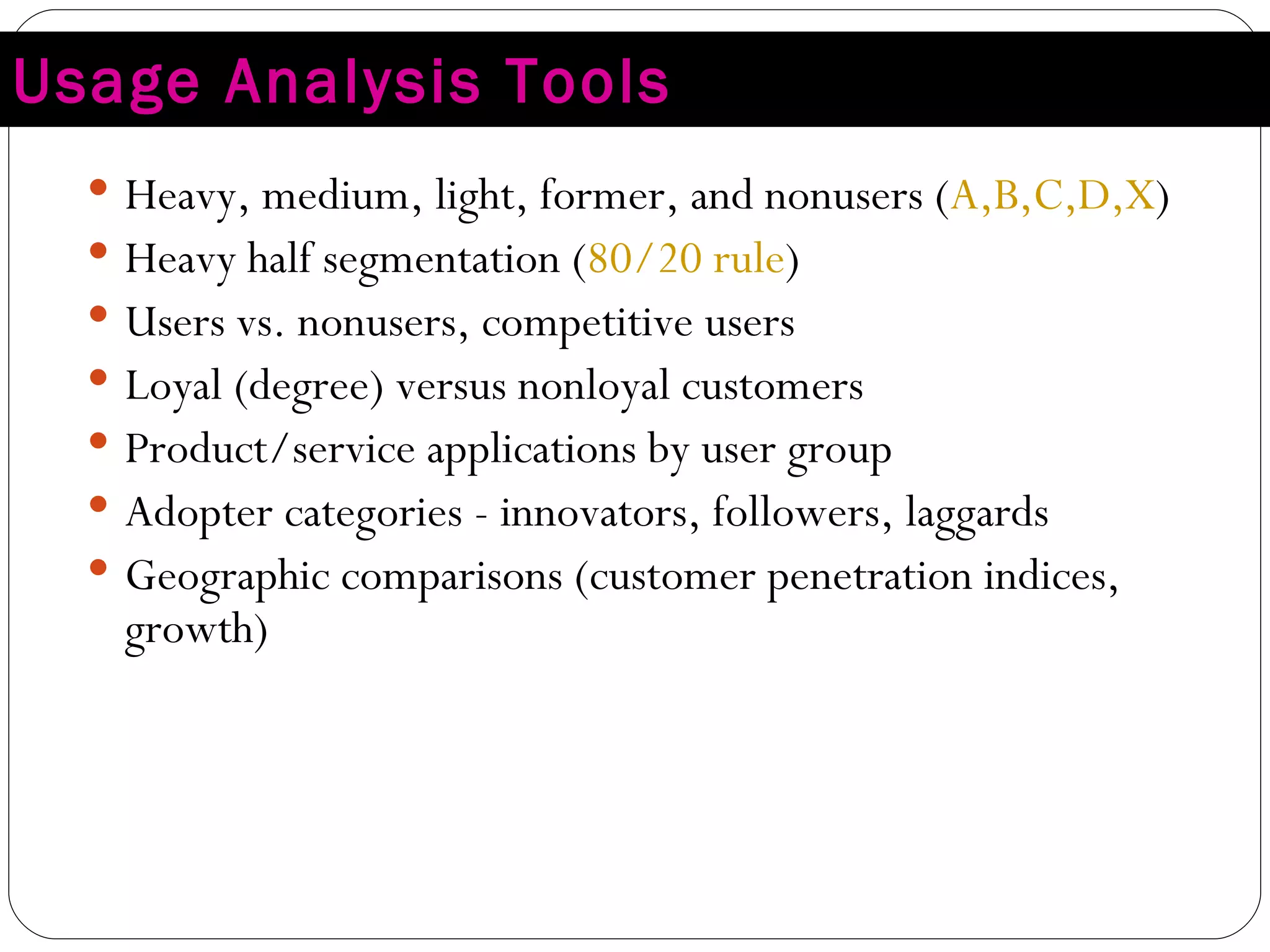 Usage Analysis Tools Heavy, medium, light, former, and nonusers ( A,B,C,D,X ) Heavy half segmentation ( 80/20 rule ) Users vs. nonusers, competitive users Loyal (degree) versus nonloyal customers Product/service applications by user group Adopter categories - innovators, followers, laggards Geographic comparisons (customer penetration indices, growth) 