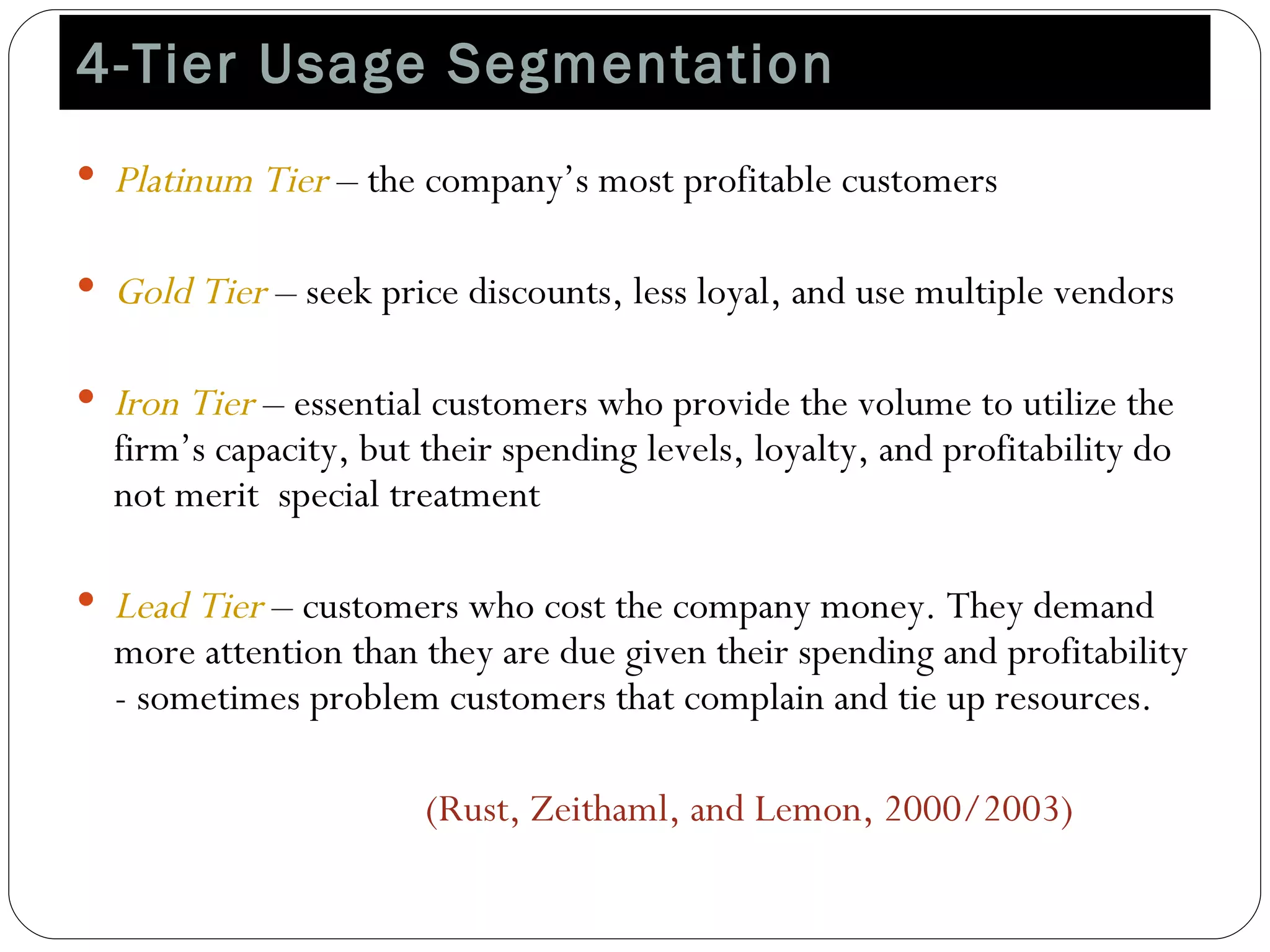 4-Tier Usage Segmentation  Platinum Tier  – the company’s most profitable customers Gold Tier  – seek price discounts, less loyal, and use multiple vendors Iron Tier  – essential customers who provide the volume to utilize the firm’s capacity, but their spending levels, loyalty, and profitability do not merit  special treatment Lead Tier  – customers who cost the company money. They demand more attention than they are due given their spending and profitability - sometimes problem customers that complain and tie up resources.  (Rust, Zeithaml, and Lemon, 2000/2003) 