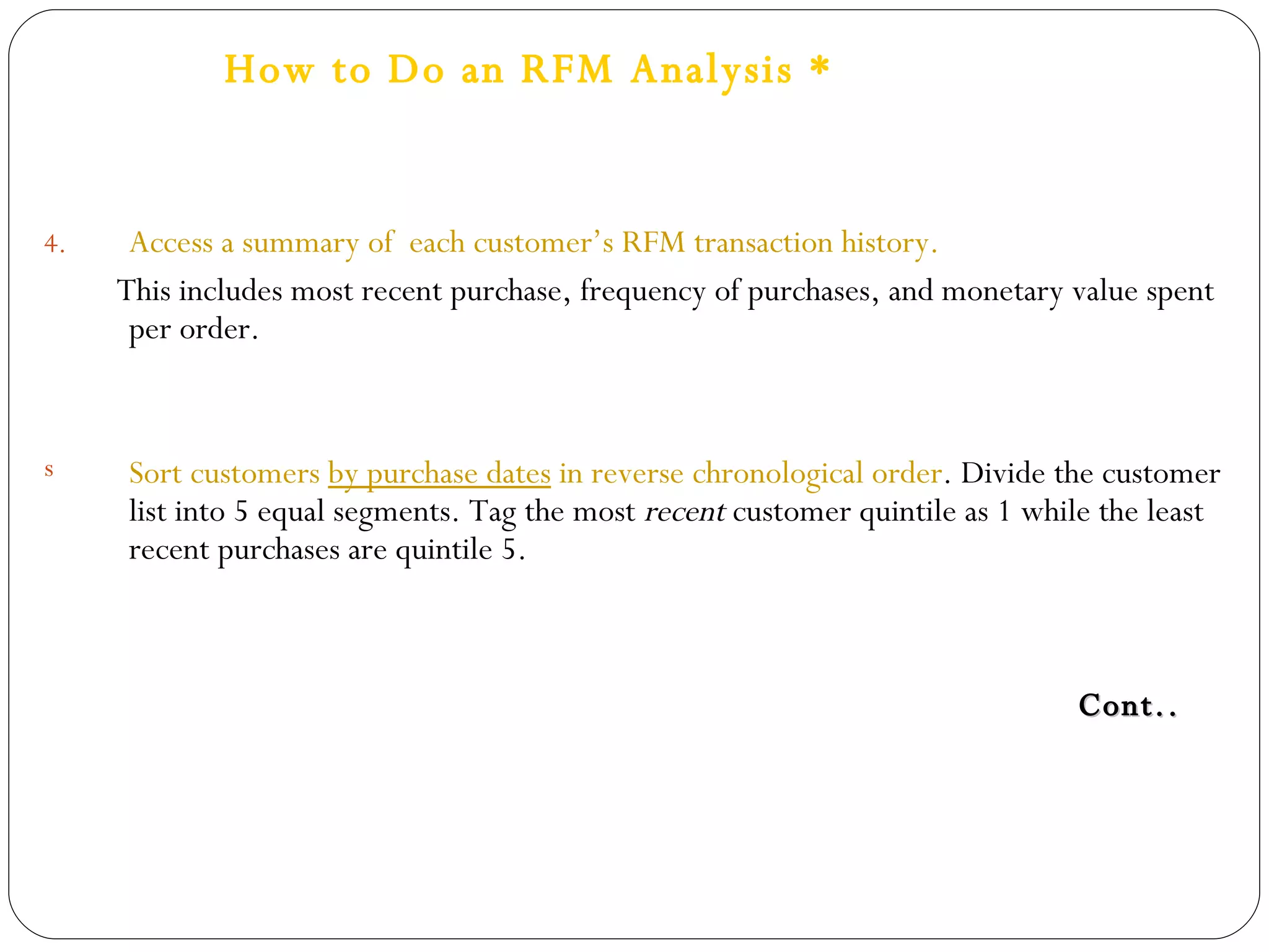 How to Do an RFM Analysis * Access a summary of  each customer’s RFM transaction history. This includes most recent purchase, frequency of purchases, and monetary value spent per order. Sort customers  by purchase dates  in reverse chronological order . Divide the customer list into 5 equal segments. Tag the most  recent  customer quintile as 1 while the least recent purchases are quintile 5. Cont.. 