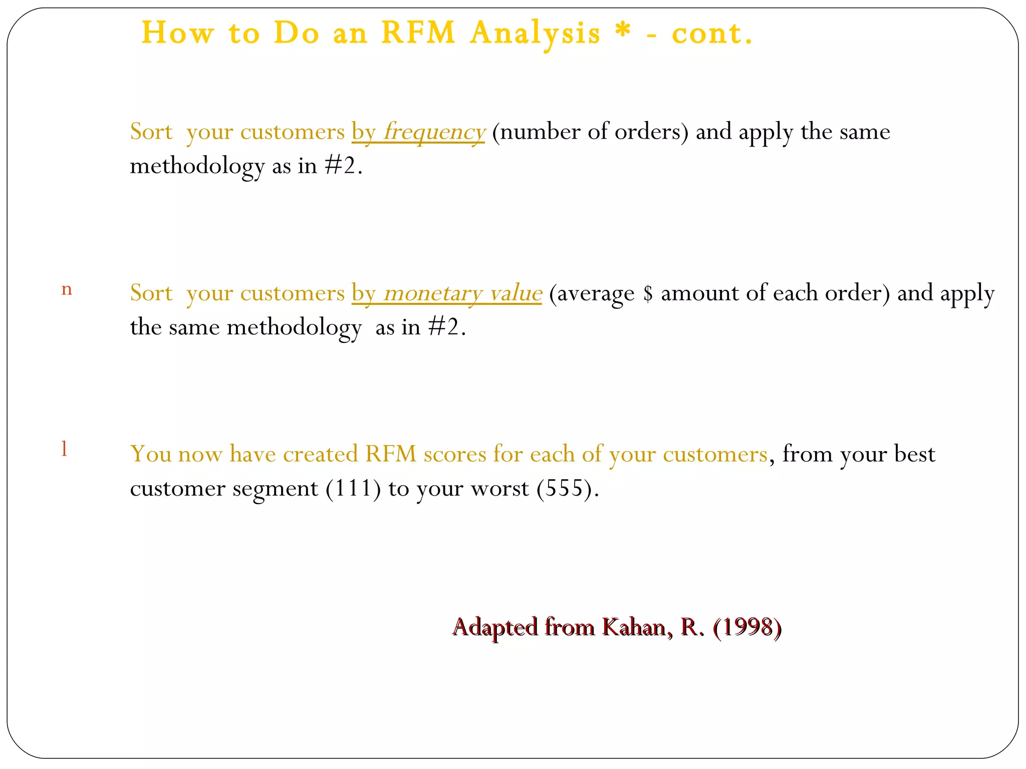 How to Do an RFM Analysis * - cont. Sort  your customers  by  frequency   (number of orders) and apply the same methodology as in #2.  Sort  your customers  by  monetary value  (average $ amount of each order) and apply the same methodology  as in #2. You now have created RFM scores for each of your customers , from your best customer segment (111) to your worst (555). Adapted from Kahan, R. (1998)   
