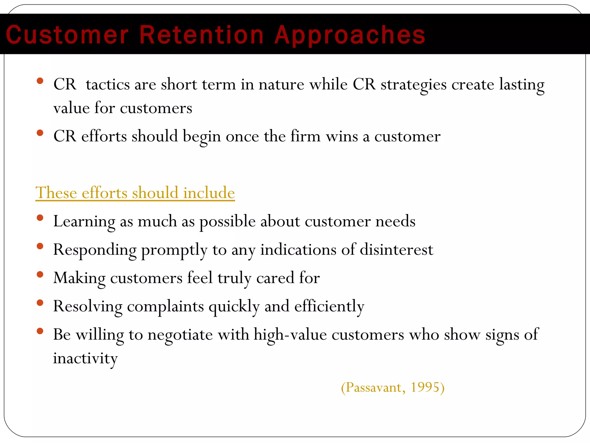 Customer Retention Approaches CR  tactics are short term in nature while CR strategies create lasting value for customers CR efforts should begin once the firm wins a customer These efforts should include Learning as much as possible about customer needs Responding promptly to any indications of disinterest Making customers feel truly cared for Resolving complaints quickly and efficiently Be willing to negotiate with high-value customers who show signs of inactivity  (Passavant, 1995) 