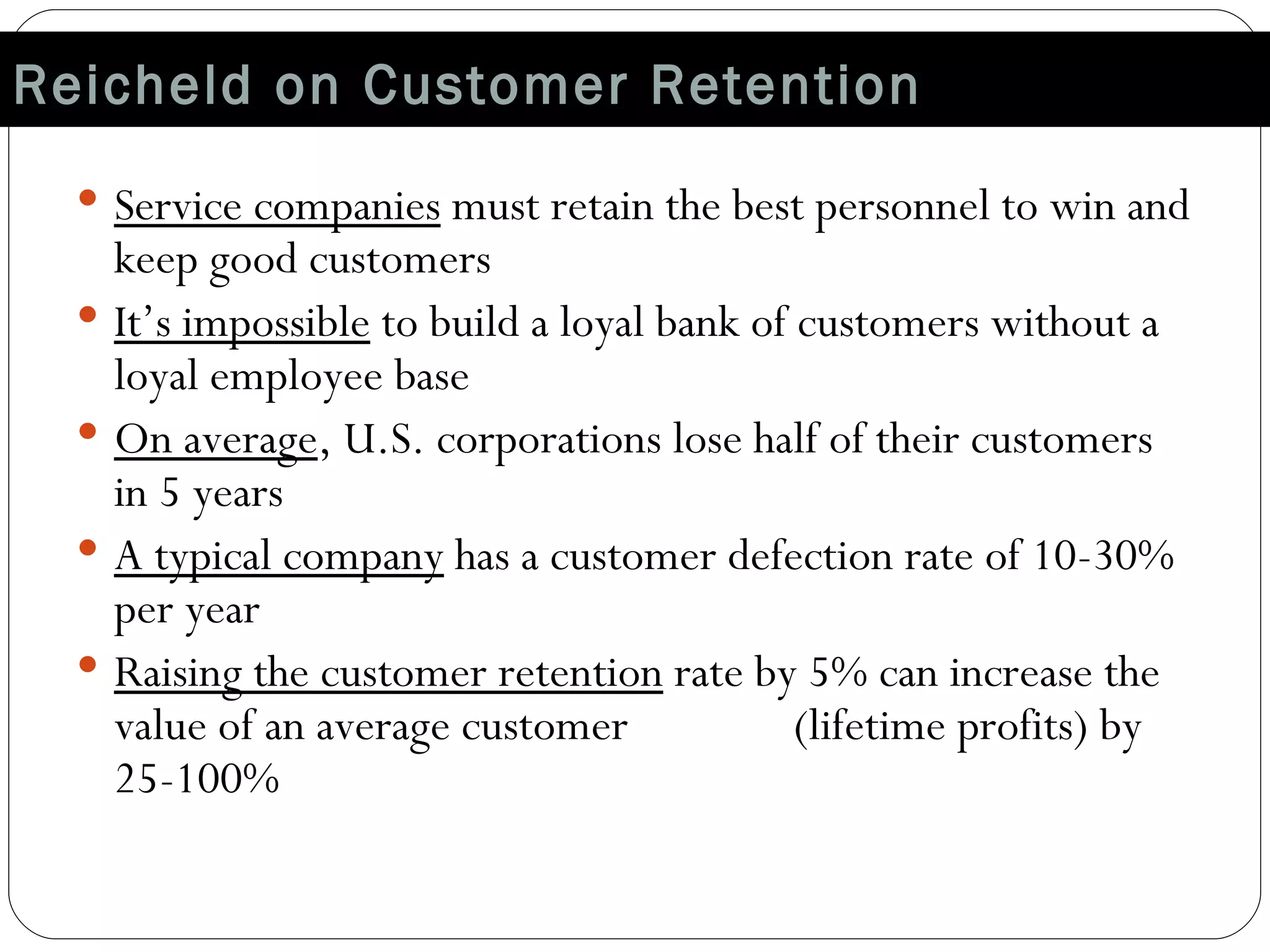 Reicheld on Customer Retention Service companies  must retain the best personnel to win and keep good customers It’s impossible  to build a loyal bank of customers without a loyal employee base On average , U.S. corporations lose half of their customers in 5 years A typical company  has a customer defection rate of 10-30% per year Raising the customer retention  rate by 5% can increase the value of an average customer  (lifetime profits) by 25-100% 