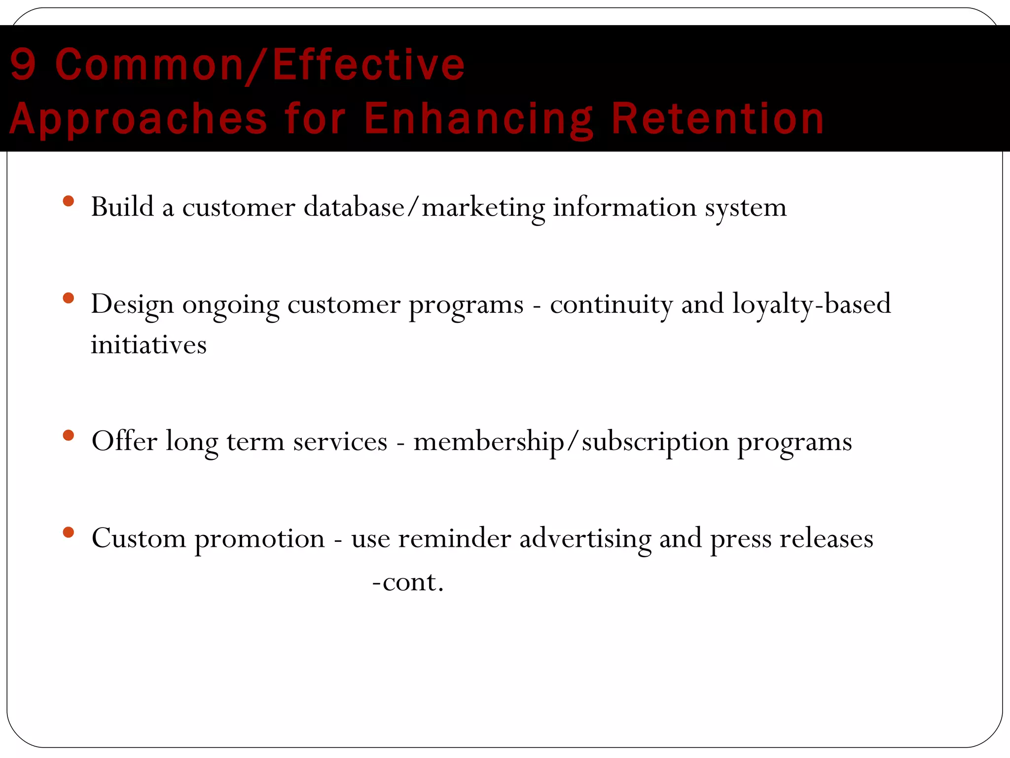 9 Common/Effective  Approaches for Enhancing Retention Build a customer database/marketing information system Design ongoing customer programs - continuity and loyalty-based initiatives Offer long term services - membership/subscription programs Custom promotion - use reminder advertising and press releases  - cont. 