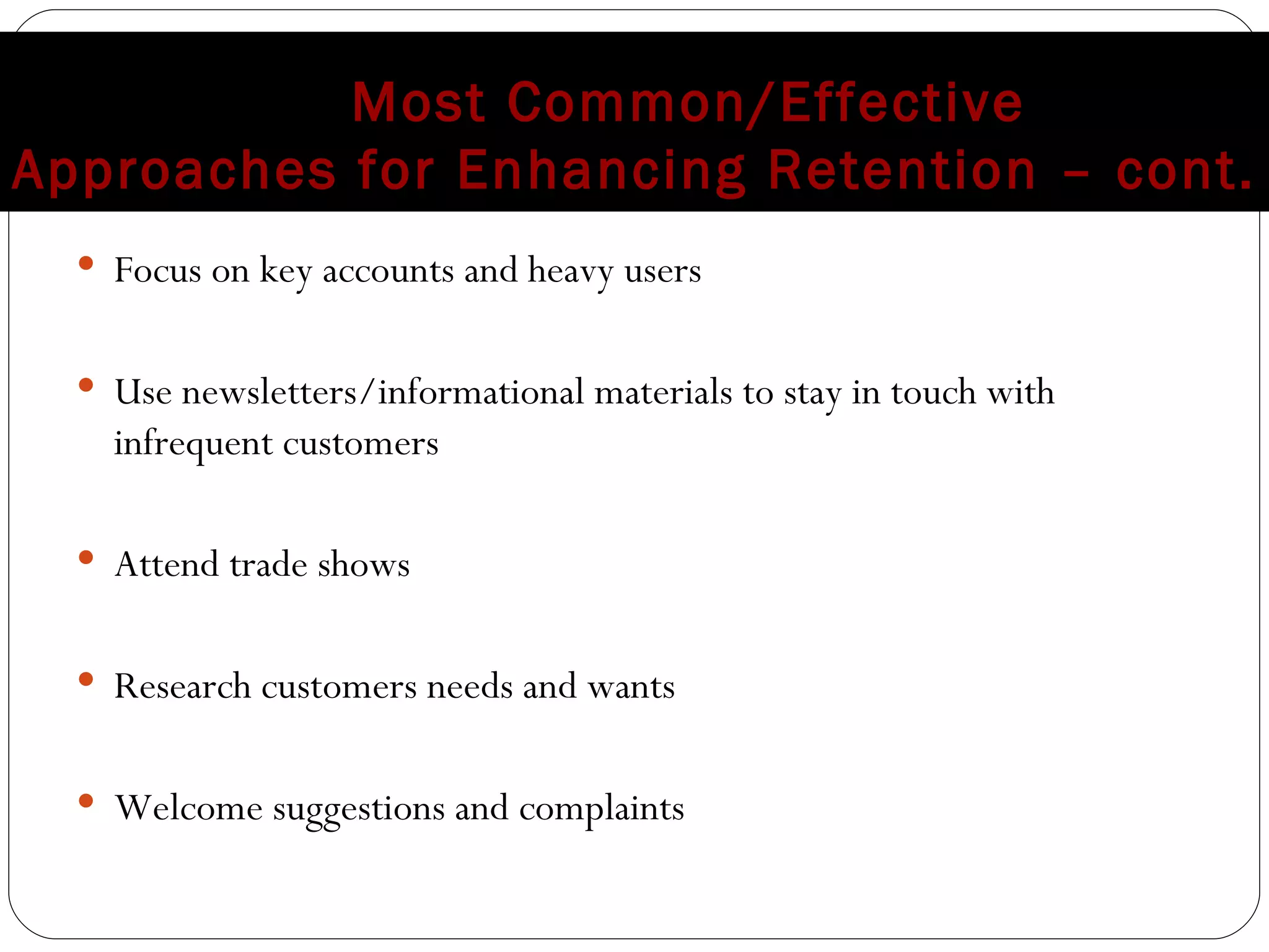 Most Common/Effective  Approaches for Enhancing Retention – cont. Focus on key accounts and heavy users Use newsletters/informational materials to stay in touch with infrequent customers Attend trade shows Research customers needs and wants Welcome suggestions and complaints 