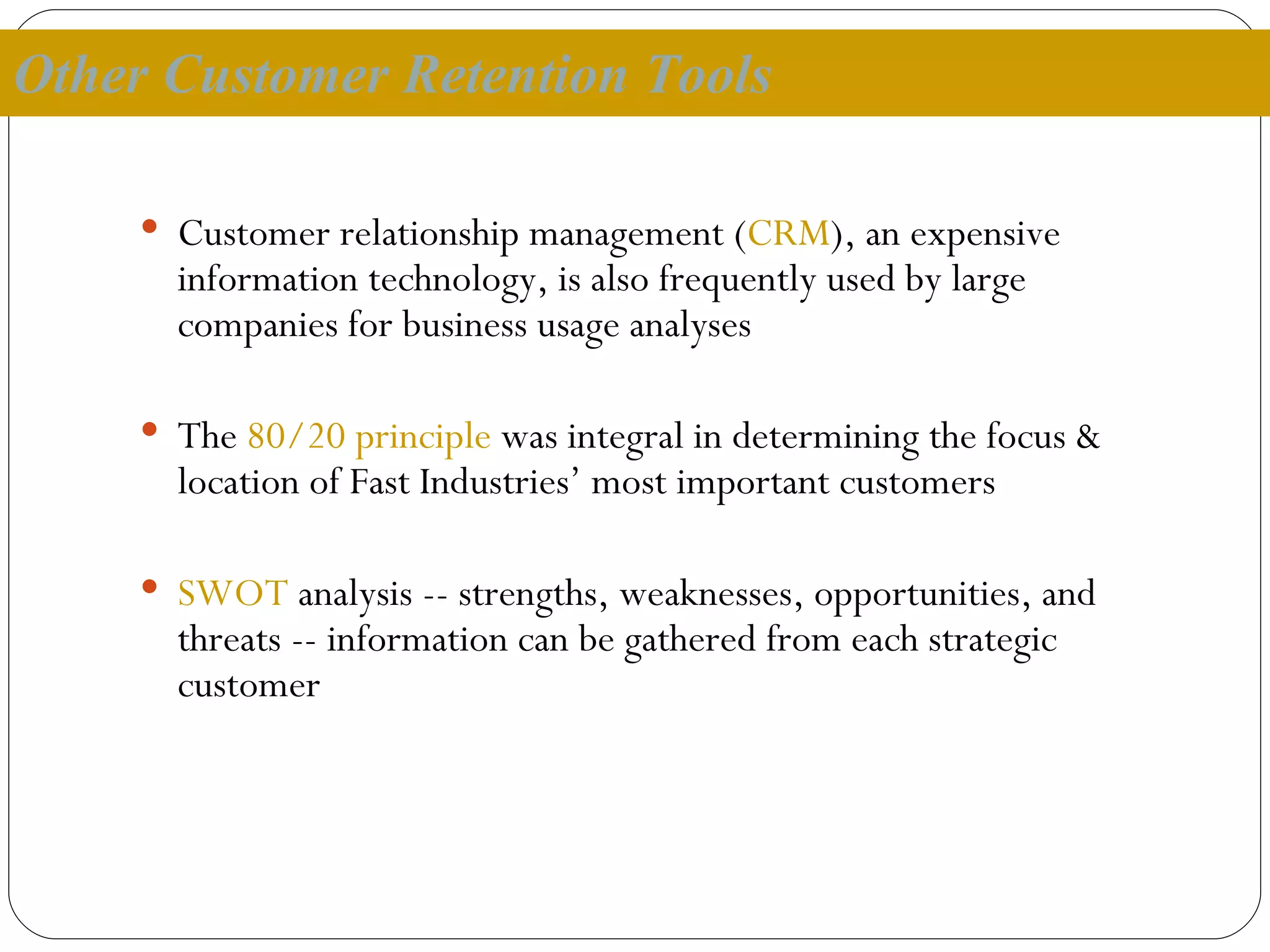 Other Customer Retention Tools Customer relationship management ( CRM ), an expensive information technology, is also frequently used by large companies for business usage analyses The  80/20 principle  was integral in determining the focus & location of Fast Industries’ most important customers SWOT  analysis -- strengths, weaknesses, opportunities, and threats -- information can be gathered from each strategic customer 