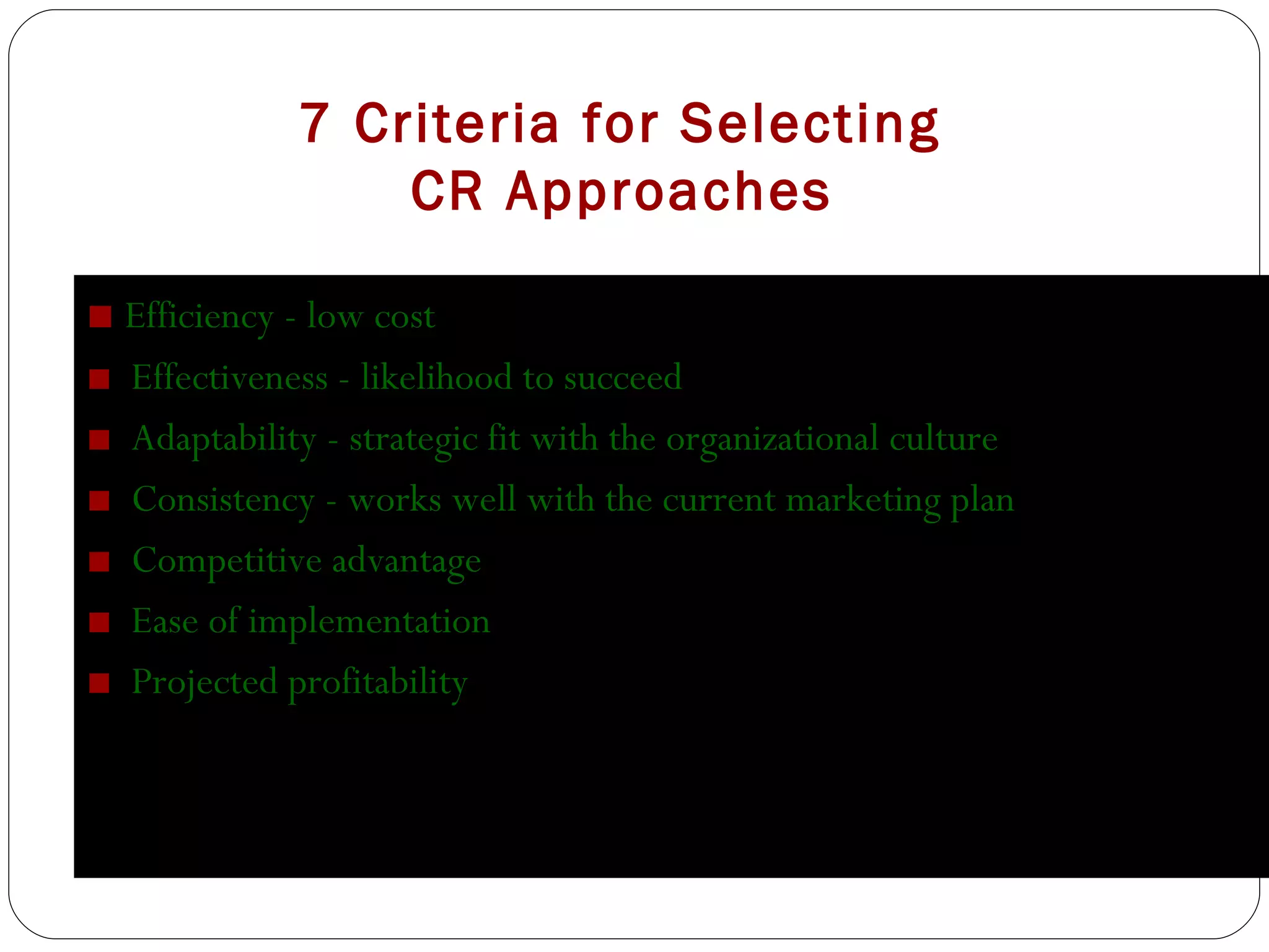 7 Criteria for Selecting    CR Approaches ■  Efficiency - low cost ■  Effectiveness - likelihood to succeed ■  Adaptability - strategic fit with the organizational culture ■  Consistency - works well with the current marketing plan ■  Competitive advantage ■  Ease of implementation ■  Projected profitability 