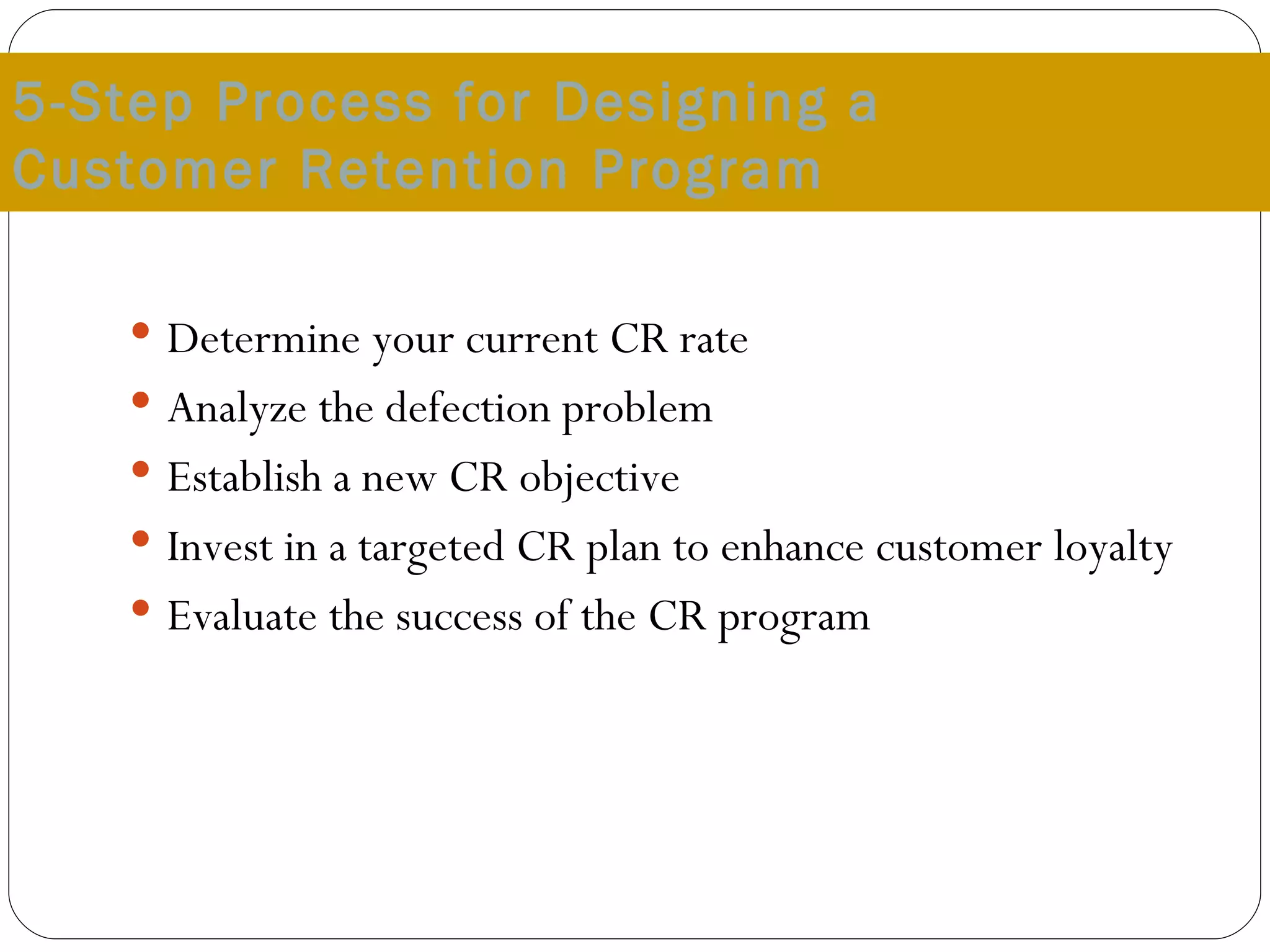 5-Step Process for Designing a  Customer Retention Program Determine your current CR rate Analyze the defection problem Establish a new CR objective Invest in a targeted CR plan to enhance customer loyalty Evaluate the success of the CR program 