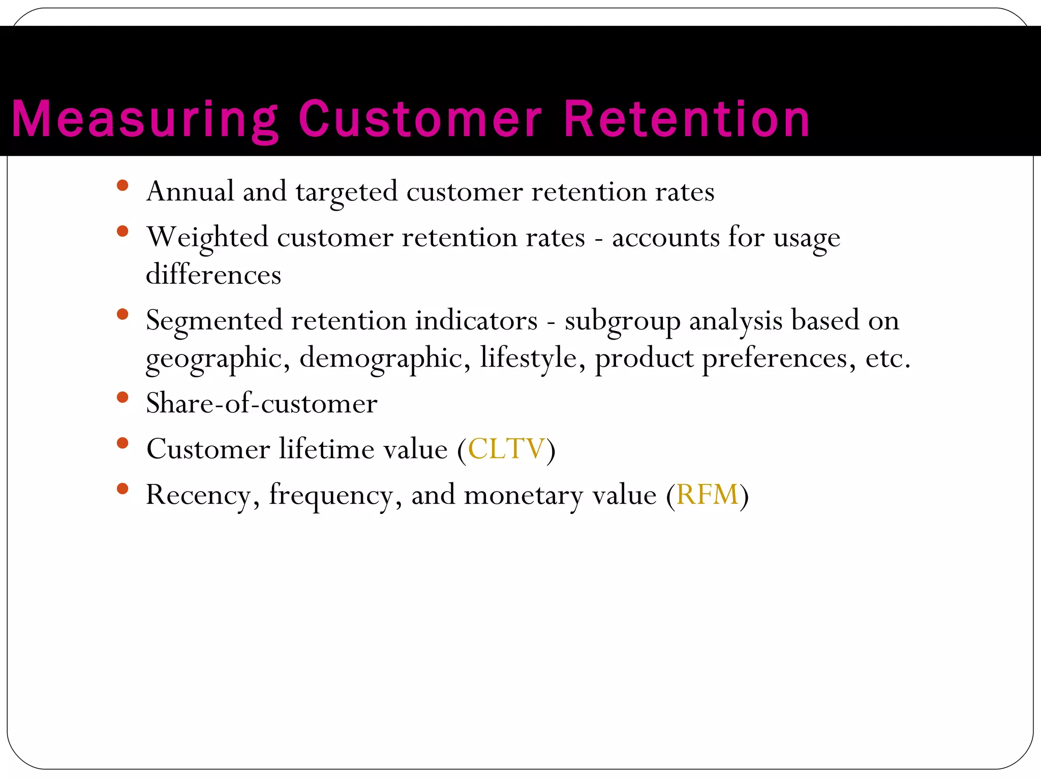 Measuring Customer Retention Annual and targeted customer retention rates Weighted customer retention rates - accounts for usage differences Segmented retention indicators - subgroup analysis based on geographic, demographic, lifestyle, product preferences, etc. Share-of-customer Customer lifetime value ( CLTV ) Recency, frequency, and monetary value ( RFM ) 