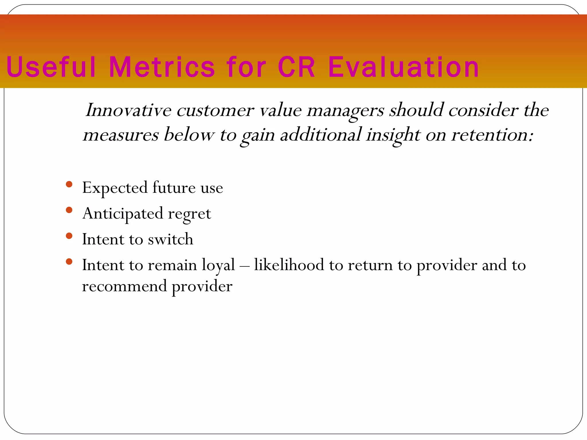 Useful Metrics for CR Evaluation Innovative customer value managers should consider the measures below to gain additional insight on retention: Expected future use Anticipated regret Intent to switch Intent to remain loyal – likelihood to return to provider and to recommend provider 