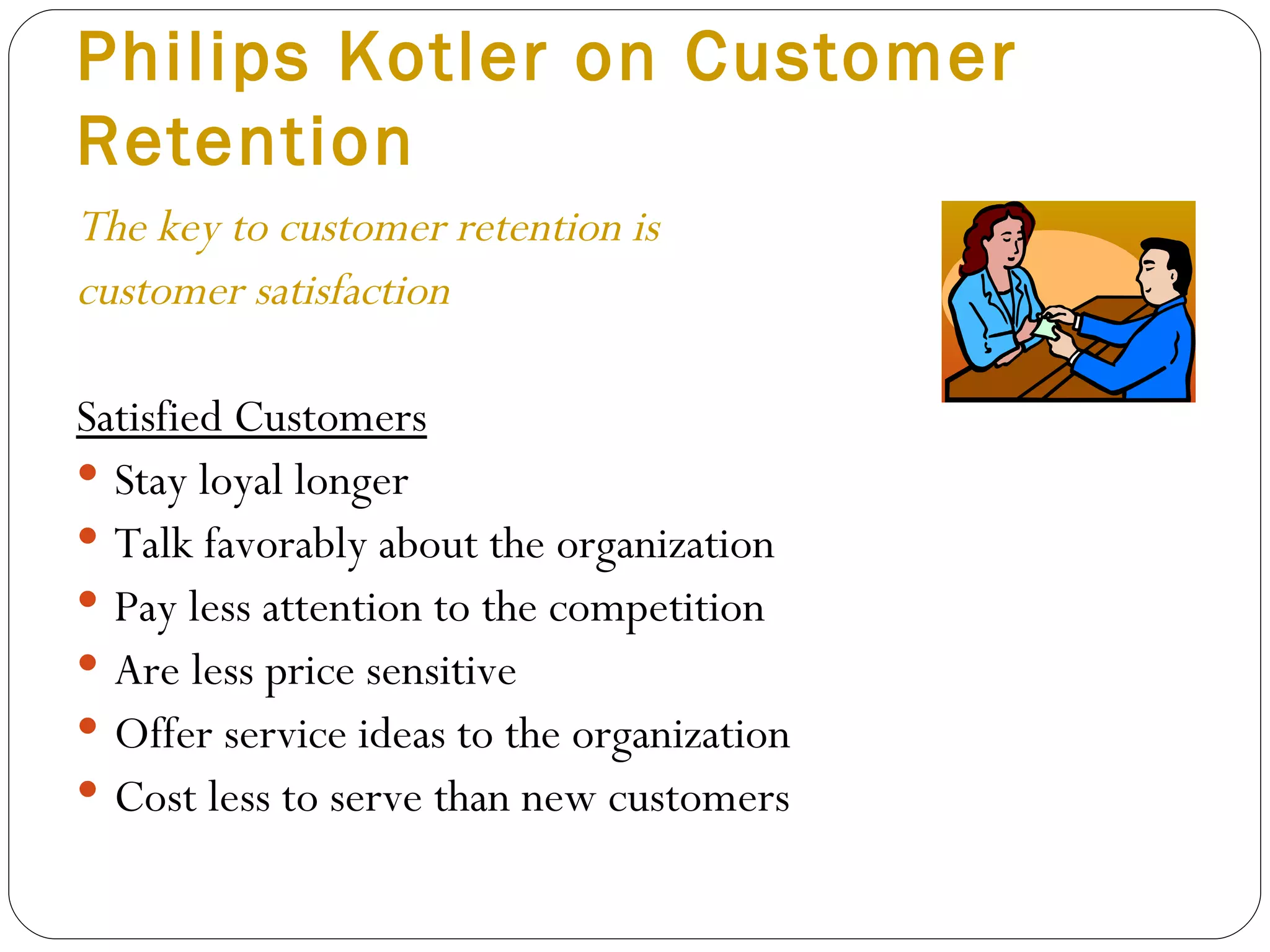 Philips Kotler on Customer Retention  The key to customer retention is  customer satisfaction Satisfied Customers Stay loyal longer Talk favorably about the organization Pay less attention to the competition Are less price sensitive Offer service ideas to the organization Cost less to serve than new customers 