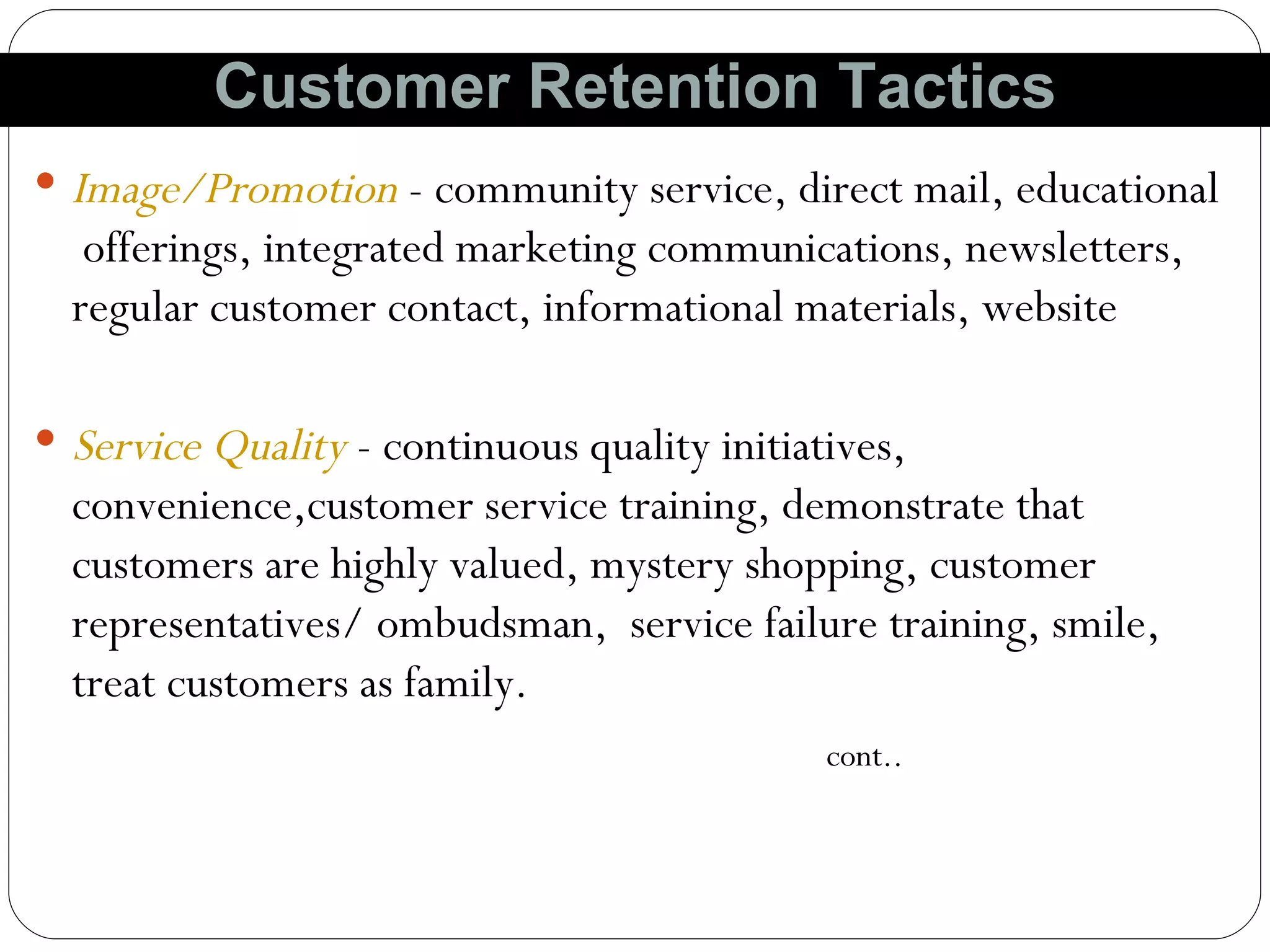 Image/Promotion  - community service, direct mail, educational  offerings, integrated marketing communications, newsletters, regular customer contact, informational materials, website Service Quality  - continuous quality initiatives, convenience,customer service training, demonstrate that customers are highly valued, mystery shopping, customer representatives/ ombudsman,  service failure training, smile, treat customers as family.  cont.. Customer Retention Tactics 