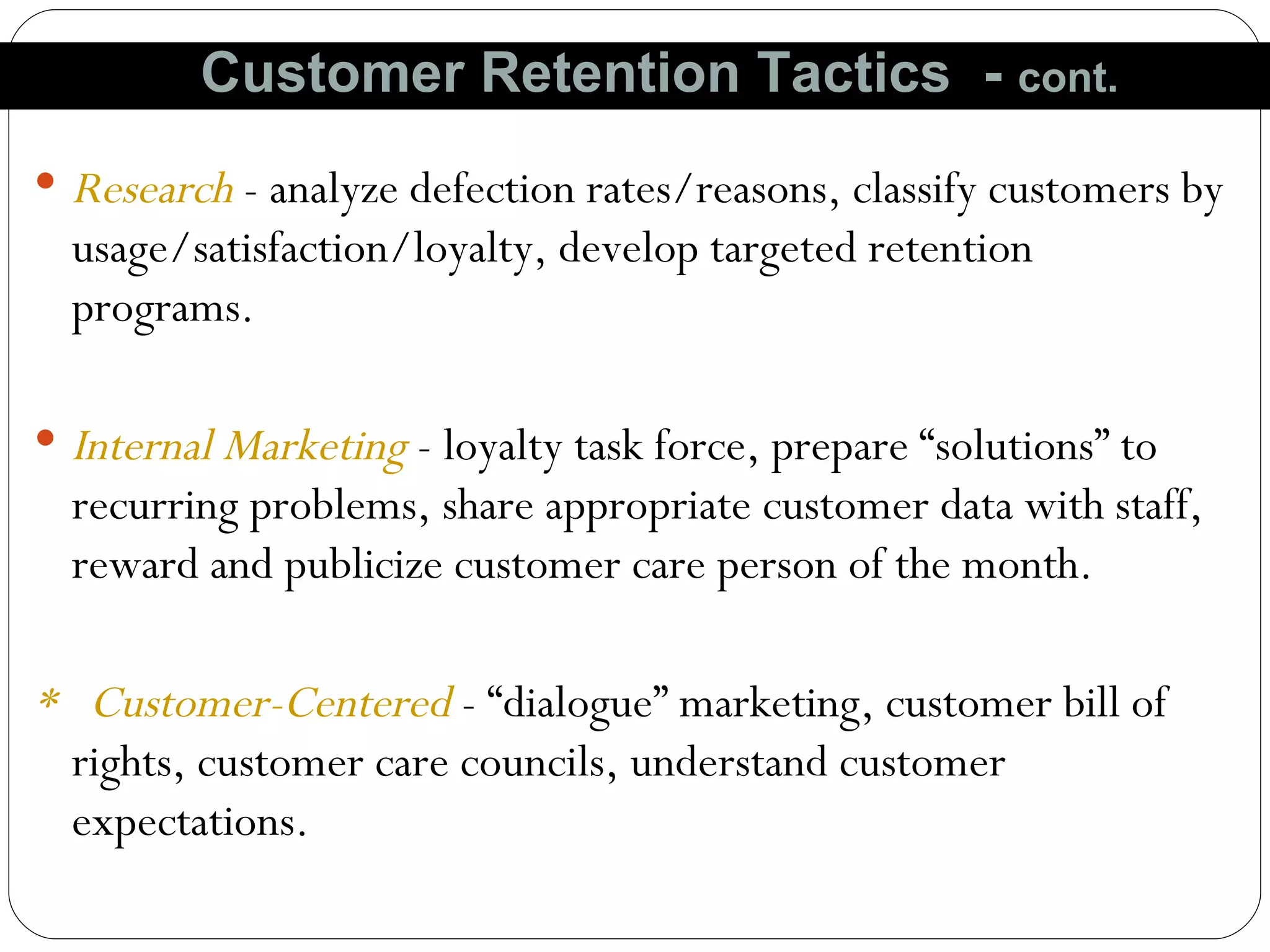 Research  - analyze defection rates/reasons, classify customers by usage/satisfaction/loyalty, develop targeted retention programs. Internal Marketing  - loyalty task force, prepare “solutions” to recurring problems, share appropriate customer data with staff,  reward and publicize customer care person of the month. *  Customer-Centered   - “dialogue” marketing, customer bill of  rights, customer care councils, understand customer expectations. Customer Retention Tactics  -  cont. 