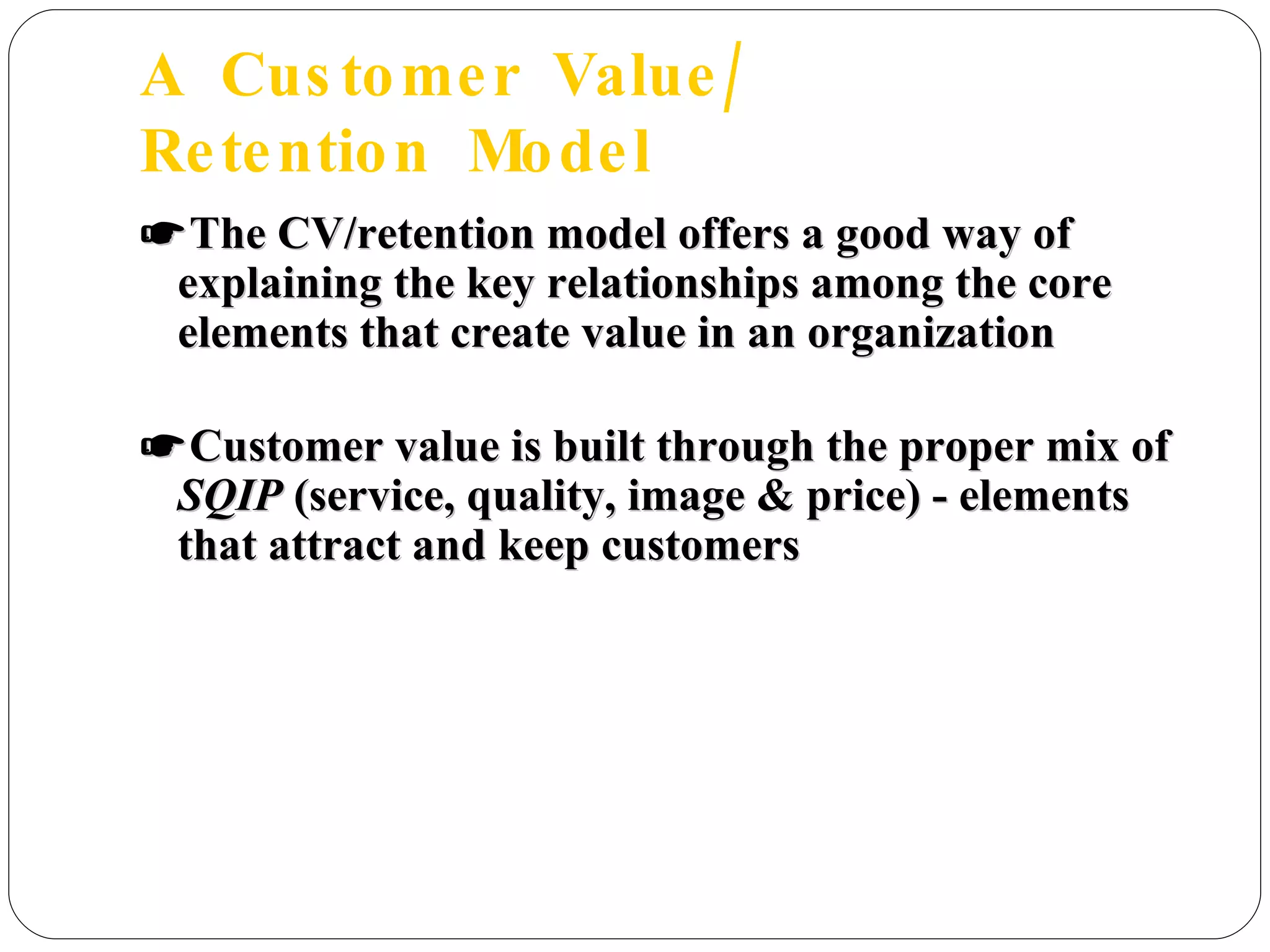 A  Customer  Value/  Retention  Model ☛ The CV/retention model offers a good way of explaining the key relationships among the core elements that create value in an organization ☛ Customer value is built through the proper mix of  SQIP  (service, quality, image & price) - elements that attract and keep customers  