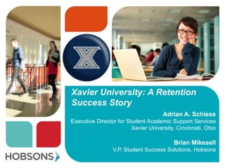 Xavier University: A Retention
Success Story
                                      Adrian A. Schiess
Executive Director for Student Academic Support Services
                         Xavier University, Cincinnati, Ohio

                                          Brian Mikesell
                 V.P. Student Success Solutions, Hobsons
 