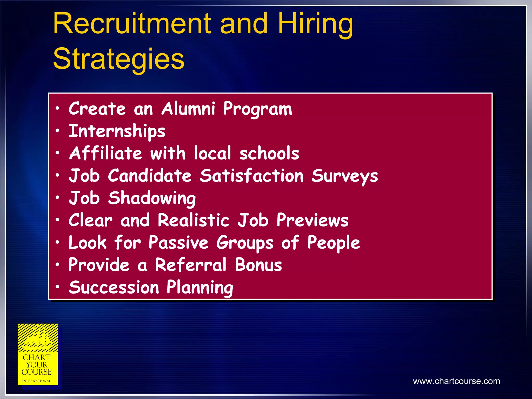 Recruitment and Hiring Strategies Create an Alumni Program Internships Affiliate with local schools Job Candidate Satisfaction Surveys Job Shadowing Clear and Realistic Job Previews Look for Passive Groups of People Provide a Referral Bonus Succession Planning 