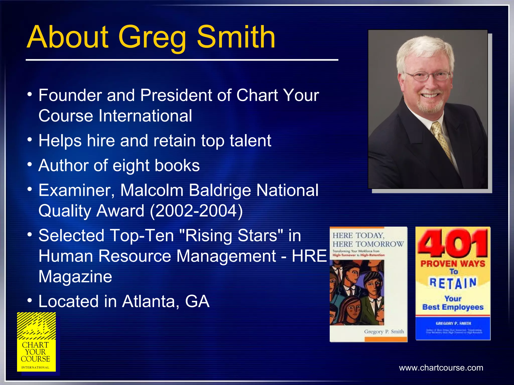 About Greg Smith Founder and President of Chart Your Course International Helps hire and retain top talent Author of eight books Examiner, Malcolm Baldrige National Quality Award (2002-2004) Selected Top-Ten "Rising Stars" in Human Resource Management - HRE Magazine   Located in Atlanta, GA 