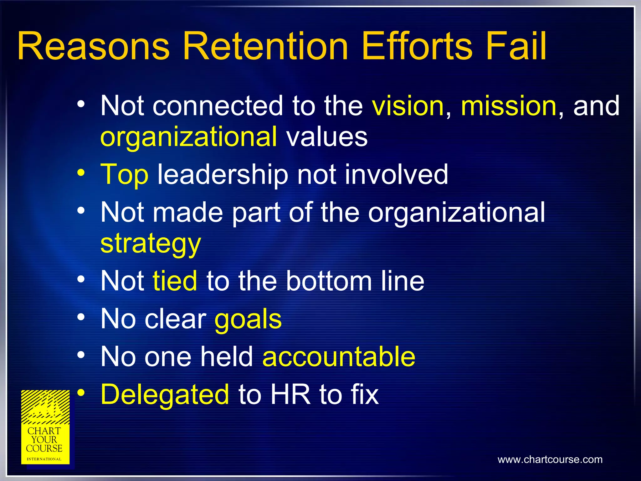 Reasons Retention Efforts Fail Not connected to the  vision ,  mission , and  organizational  values Top  leadership not involved Not made part of the organizational  strategy Not  tied  to the bottom line No clear  goals No one held  accountable Delegated  to HR to fix 
