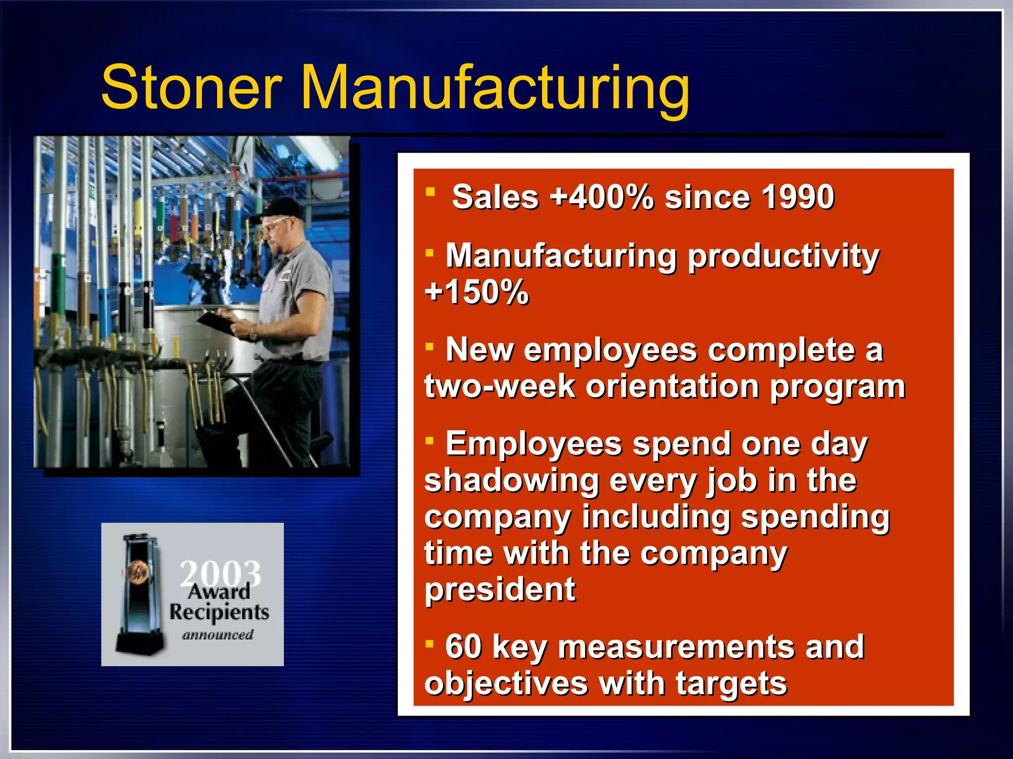 Stoner Manufacturing Sales +400% since 1990 Manufacturing productivity +150% New employees complete a two-week orientation program Employees spend one day shadowing every job in the company including spending time with the company president  60 key measurements and objectives with targets  