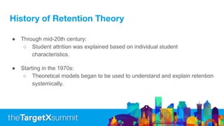 History of Retention Theory
● Through mid-20th century:
○ Student attrition was explained based on individual student
characteristics.
● Starting in the 1970s:
○ Theoretical models began to be used to understand and explain retention
systemically.
 