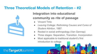 Three Theoretical Models of Retention - #2
Integration into educational
community as rite of passage
● Vincent Tinto
● Leaving College: Rethinking Causes and Cures of
Student Attrition, 1987.
● Rooted in social anthropology (Van Gennep)
● Three stages: Separation, Transition, Incorporation
● Most applicable to traditional student's first
introduction to college
 