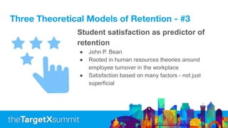 Three Theoretical Models of Retention - #3
Student satisfaction as predictor of
retention
● John P. Bean
● Rooted in human resources theories around
employee turnover in the workplace
● Satisfaction based on many factors - not just
superficial
 