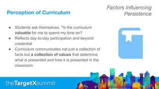 Perception of Curriculum
● Students ask themselves, "Is the curriculum
valuable for me to spend my time on?
● Reflects day-to-day participation and beyond
credential
● Curriculum communicates not just a collection of
facts but a collection of values that determine
what is presented and how it is presented in the
classroom
Factors Inﬂuencing
Persistence
 