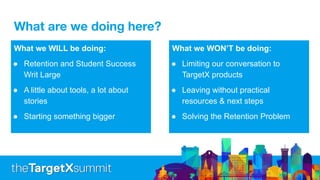 What are we doing here?
What we WILL be doing:
● Retention and Student Success
Writ Large
● A little about tools, a lot about
stories
● Starting something bigger
What we WON’T be doing:
● Limiting our conversation to
TargetX products
● Leaving without practical
resources & next steps
● Solving the Retention Problem
 