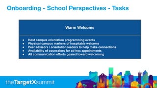 Warm Welcome
● Host campus orientation programming events
● Physical campus markers of hospitable welcome
● Peer advisors / orientation leaders to help make connections
● Availability of counselors for ad-hoc appointments
● All communication efforts geared toward welcoming
Onboarding - School Perspectives - Tasks
 