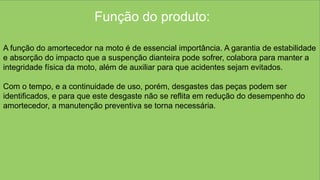 Função do produto:
A função do amortecedor na moto é de essencial importância. A garantia de estabilidade
e absorção do impacto que a suspenção dianteira pode sofrer, colabora para manter a
integridade física da moto, além de auxiliar para que acidentes sejam evitados.
Com o tempo, e a continuidade de uso, porém, desgastes das peças podem ser
identificados, e para que este desgaste não se reflita em redução do desempenho do
amortecedor, a manutenção preventiva se torna necessária.
 