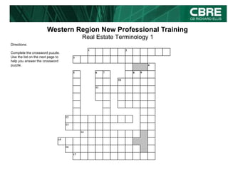 Western Region New Professional Training
                                              Real Estate Terminology 1
Directions:
                                                  1                 2
Complete the crossword puzzle.
Use the list on the next page to        3
help you answer the crossword
puzzle.                                                                         4

                                        5             6    7            8   9

                                                               10

                                                      11




                                   12

                                   13

                                             14

                              15

                                   16

                                        17
 