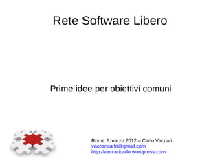 Rete Software Libero Prime idee per obiettivi comuni Roma 2 marzo 2012 – Carlo Vaccari [email_address]   http://vaccaricarlo.wordpress.com   