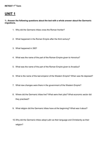 RETEST 1st
Term
UNIT 1
1.- Answer the following questions about the text with a whole answer about the Germanic
migrations.
1. Why did the Germanic tribes cross the Roman frontier?
2. What happened in the Roman Empire after the third century?
3. What happened in 395?
4. What was the name of the part of the Roman Empire given to Honorius?
5. What was the name of the part of the Roman Empire given to Arcadius?
6. What is the name of the last emperor of the Western Empire? When was He deposed?
7. What new changes were there in the government of the Western Empire?
8. Where did the Germanic tribes live? What were their jobs? What economic sector did
they practised?
9. What religion did the Germanic tribes have at the beginning? What was it about?
10.Why did the Germanic tribes adopt Latin as their language and Christianity as their
religion?
 