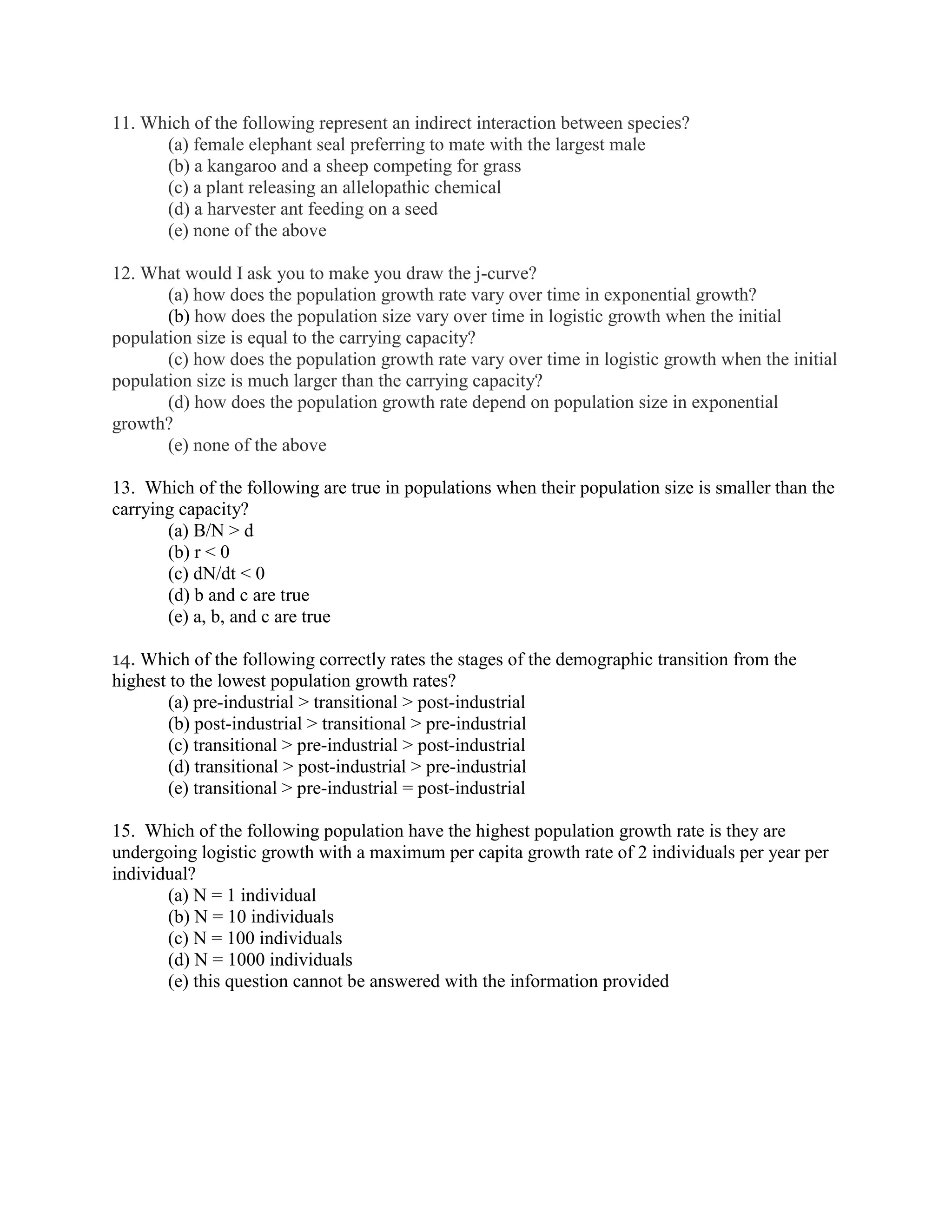 11. Which of the following represent an indirect interaction between species?
      (a) female elephant seal preferring to mate with the largest male
      (b) a kangaroo and a sheep competing for grass
      (c) a plant releasing an allelopathic chemical
      (d) a harvester ant feeding on a seed
      (e) none of the above

12. What would I ask you to make you draw the j-curve?
       (a) how does the population growth rate vary over time in exponential growth?
       (b) how does the population size vary over time in logistic growth when the initial
population size is equal to the carrying capacity?
       (c) how does the population growth rate vary over time in logistic growth when the initial
population size is much larger than the carrying capacity?
       (d) how does the population growth rate depend on population size in exponential
growth?
       (e) none of the above

13. Which of the following are true in populations when their population size is smaller than the
carrying capacity?
       (a) B/N > d
       (b) r < 0
       (c) dN/dt < 0
       (d) b and c are true
       (e) a, b, and c are true

14. Which of the following correctly rates the stages of the demographic transition from the
highest to the lowest population growth rates?
       (a) pre-industrial > transitional > post-industrial
       (b) post-industrial > transitional > pre-industrial
       (c) transitional > pre-industrial > post-industrial
       (d) transitional > post-industrial > pre-industrial
       (e) transitional > pre-industrial = post-industrial

15. Which of the following population have the highest population growth rate is they are
undergoing logistic growth with a maximum per capita growth rate of 2 individuals per year per
individual?
       (a) N = 1 individual
       (b) N = 10 individuals
       (c) N = 100 individuals
       (d) N = 1000 individuals
       (e) this question cannot be answered with the information provided
 