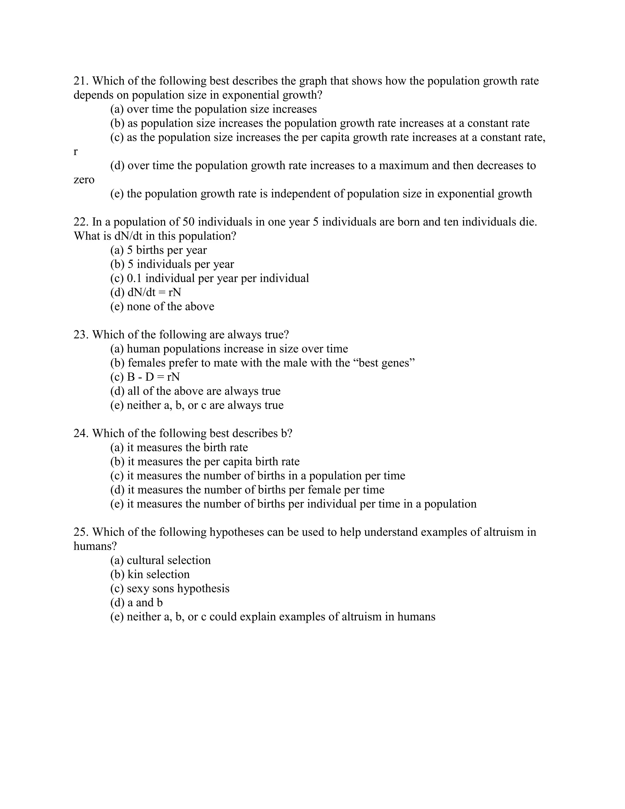21. Which of the following best describes the graph that shows how the population growth rate
depends on population size in exponential growth?
      (a) over time the population size increases
      (b) as population size increases the population growth rate increases at a constant rate
      (c) as the population size increases the per capita growth rate increases at a constant rate,
r
      (d) over time the population growth rate increases to a maximum and then decreases to
zero
      (e) the population growth rate is independent of population size in exponential growth

22. In a population of 50 individuals in one year 5 individuals are born and ten individuals die.
What is dN/dt in this population?
        (a) 5 births per year
        (b) 5 individuals per year
        (c) 0.1 individual per year per individual
        (d) dN/dt = rN
        (e) none of the above

23. Which of the following are always true?
      (a) human populations increase in size over time
      (b) females prefer to mate with the male with the “best genes”
      (c) B - D = rN
      (d) all of the above are always true
      (e) neither a, b, or c are always true

24. Which of the following best describes b?
      (a) it measures the birth rate
      (b) it measures the per capita birth rate
      (c) it measures the number of births in a population per time
      (d) it measures the number of births per female per time
      (e) it measures the number of births per individual per time in a population

25. Which of the following hypotheses can be used to help understand examples of altruism in
humans?
      (a) cultural selection
      (b) kin selection
      (c) sexy sons hypothesis
      (d) a and b
      (e) neither a, b, or c could explain examples of altruism in humans
 