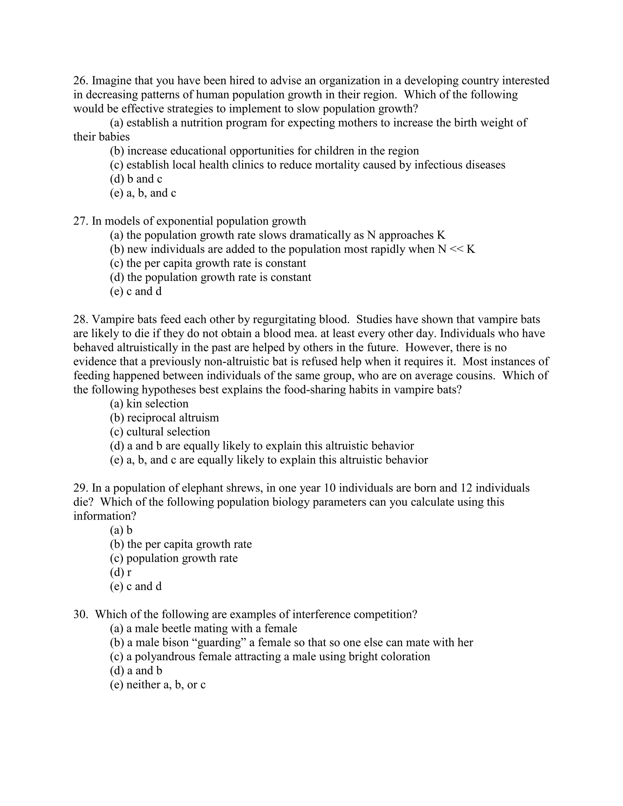 26. Imagine that you have been hired to advise an organization in a developing country interested
in decreasing patterns of human population growth in their region. Which of the following
would be effective strategies to implement to slow population growth?
        (a) establish a nutrition program for expecting mothers to increase the birth weight of
their babies
        (b) increase educational opportunities for children in the region
        (c) establish local health clinics to reduce mortality caused by infectious diseases
        (d) b and c
        (e) a, b, and c

27. In models of exponential population growth
        (a) the population growth rate slows dramatically as N approaches K
        (b) new individuals are added to the population most rapidly when N << K
        (c) the per capita growth rate is constant
        (d) the population growth rate is constant
        (e) c and d

28. Vampire bats feed each other by regurgitating blood. Studies have shown that vampire bats
are likely to die if they do not obtain a blood mea. at least every other day. Individuals who have
behaved altruistically in the past are helped by others in the future. However, there is no
evidence that a previously non-altruistic bat is refused help when it requires it. Most instances of
feeding happened between individuals of the same group, who are on average cousins. Which of
the following hypotheses best explains the food-sharing habits in vampire bats?
        (a) kin selection
        (b) reciprocal altruism
        (c) cultural selection
        (d) a and b are equally likely to explain this altruistic behavior
        (e) a, b, and c are equally likely to explain this altruistic behavior

29. In a population of elephant shrews, in one year 10 individuals are born and 12 individuals
die? Which of the following population biology parameters can you calculate using this
information?
        (a) b
        (b) the per capita growth rate
        (c) population growth rate
        (d) r
        (e) c and d

30. Which of the following are examples of interference competition?
      (a) a male beetle mating with a female
      (b) a male bison “guarding” a female so that so one else can mate with her
      (c) a polyandrous female attracting a male using bright coloration
      (d) a and b
      (e) neither a, b, or c
 