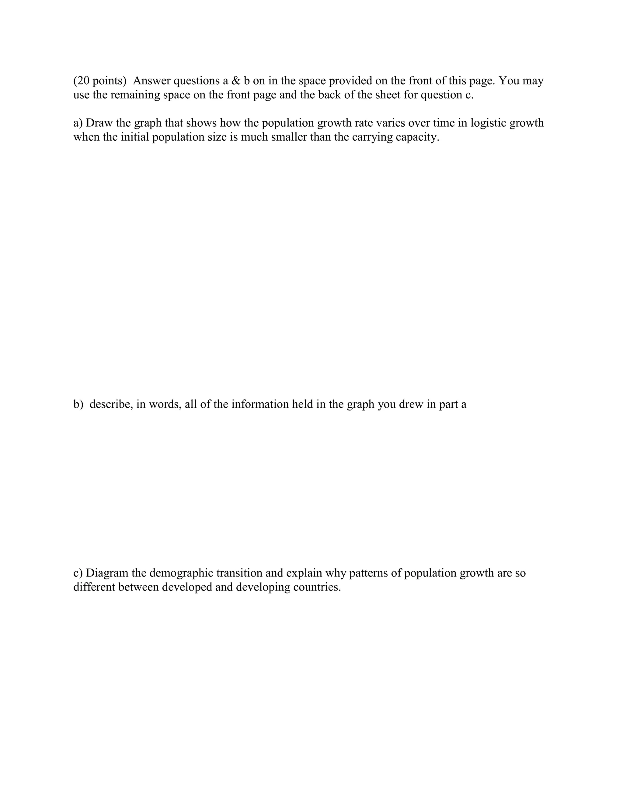(20 points) Answer questions a & b on in the space provided on the front of this page. You may
use the remaining space on the front page and the back of the sheet for question c.

a) Draw the graph that shows how the population growth rate varies over time in logistic growth
when the initial population size is much smaller than the carrying capacity.




b) describe, in words, all of the information held in the graph you drew in part a




c) Diagram the demographic transition and explain why patterns of population growth are so
different between developed and developing countries.
 
