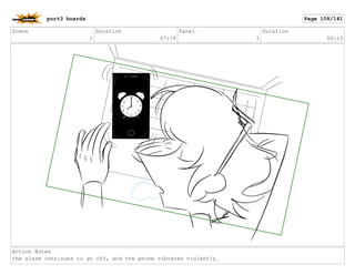 Scene
1
Duration
07:18
Panel
2
Duration
00:13
Action Notes
the alarm continues to go off, and the phone vibrates violently.
port3 boards Page 108/141
 