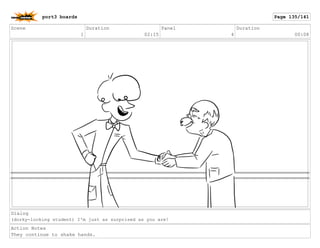 Scene
1
Duration
02:15
Panel
4
Duration
00:08
Dialog
(dorky-looking student) I'm just as surprised as you are!
Action Notes
They continue to shake hands.
port3 boards Page 135/141
 