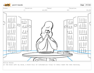 Scene
1
Duration
41:08
Panel
22
Duration
01:04
Action Notes
at the book left by nerd, a book full of information vital to their exam the next morning.
port3 boards Page 27/141
 