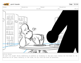 Scene
1
Duration
41:08
Panel
26
Duration
00:13
Action Notes
He can't be caught doing something as plebian as studying or shy girl will really let him have it. He
whistles as he leans casually to the side, as far from the book as possible.
port3 boards Page 31/141
 