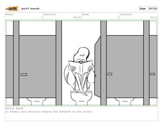 Scene
1
Duration
07:20
Panel
3
Duration
00:11
Action Notes
to reveal jock secretly reading the textbook on the toilet.
port3 boards Page 59/141
 