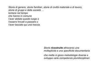 Storia di genere, storie familiari, storie di civiltà materiale e di lavoro,  storie di gruppi e delle società …  lontane nel tempo  che hanno in comune  l’aver abitato questo luogo o  l’esservi trovati a passare o  l’aver lasciato qui una traccia. Storie  ricostruite  attraverso una molteplicità e una specificità documentaria  che mette in gioco metodologie diverse e sviluppa varie competenze pluridisciplinari. 