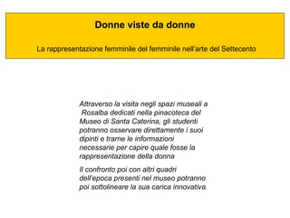 Donne viste da donne La rappresentazione femminile del femminile nell’arte del Settecento Attraverso la visita negli spazi museali a  Rosalba dedicati nella pinacoteca del Museo di Santa Caterina, gli studenti potranno osservare direttamente i suoi dipinti e trarne le informazioni necessarie per capire quale fosse la rappresentazione della donna  Il confronto poi con altri quadri dell’epoca presenti nel museo potranno poi sottolineare la sua carica innovativa. 